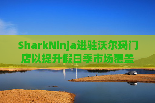 SharkNinja进驻沃尔玛门店以提升假日季市场覆盖