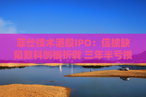 菲仕技术港股IPO：信披缺陷致科创板折戟 三年半亏损达4.3亿元 客户集中度持续升高