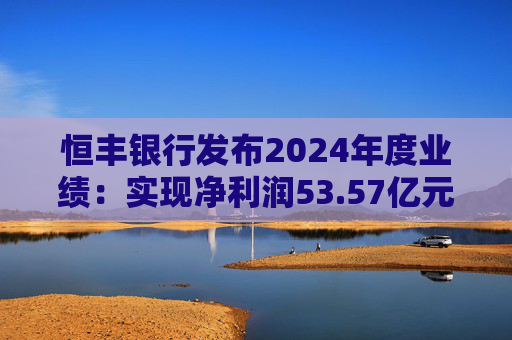 恒丰银行发布2024年度业绩：实现净利润53.57亿元 同比增长4.3%