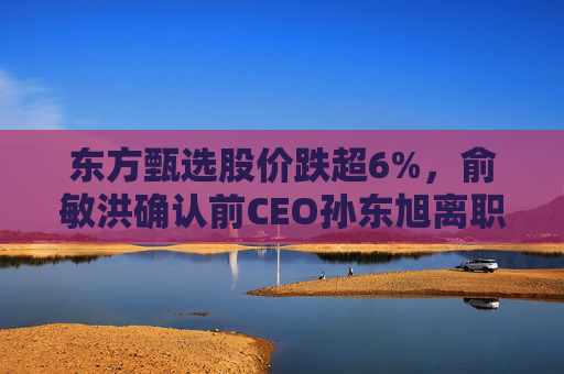 东方甄选股价跌超6%，俞敏洪确认前CEO孙东旭离职
