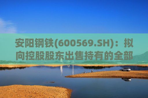 安阳钢铁(600569.SH)：拟向控股股东出售持有的全部永通公司和豫河公司股权