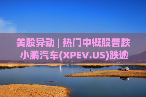 美股异动 | 热门中概股普跌 小鹏汽车(XPEV.US)跌逾6%