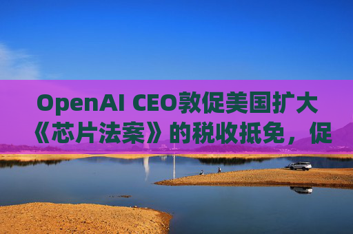 OpenAI CEO敦促美国扩大《芯片法案》的税收抵免，促进人工智能发展