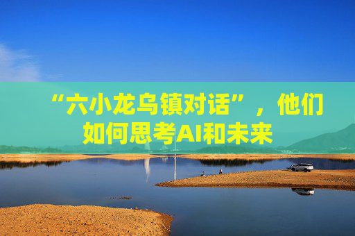 “六小龙乌镇对话”，他们如何思考AI和未来