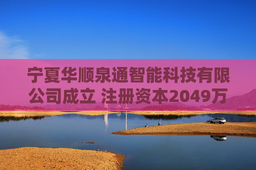 宁夏华顺泉通智能科技有限公司成立 注册资本2049万人民币