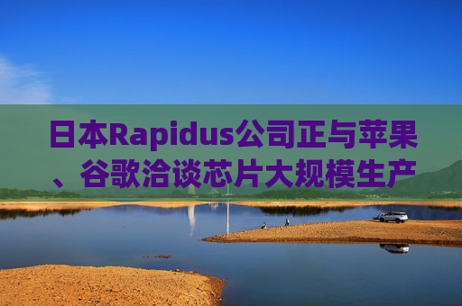 日本Rapidus公司正与苹果、谷歌洽谈芯片大规模生产事宜