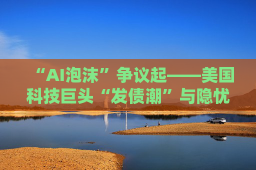 “AI泡沫”争议起——美国科技巨头“发债潮”与隐忧