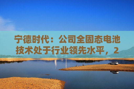 宁德时代：公司全固态电池技术处于行业领先水平，2027年有望实现小批量生产  第1张