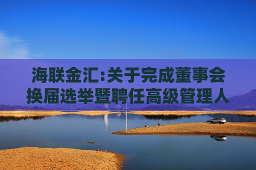 海联金汇:关于完成董事会换届选举暨聘任高级管理人员、证券事务代表的公告