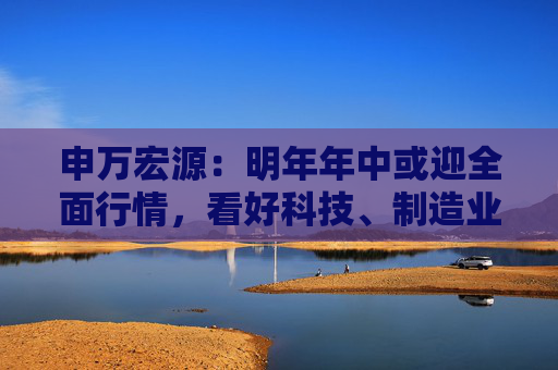 申万宏源：明年年中或迎全面行情，看好科技、制造业板块