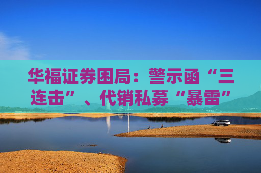 华福证券困局：警示函“三连击”、代销私募“暴雷”