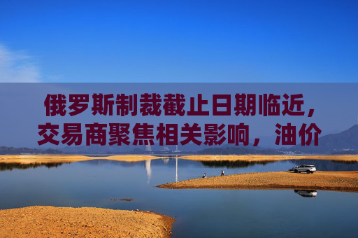 俄罗斯制裁截止日期临近,交易商聚焦相关影响,油价保持稳定