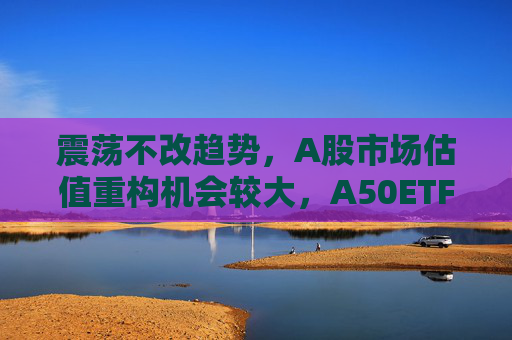 震荡不改趋势，A股市场估值重构机会较大，A50ETF华宝（159596）放量上涨