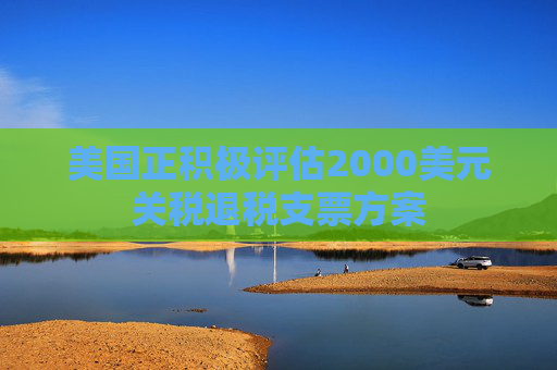 美国正积极评估2000美元关税退税支票方案  第1张