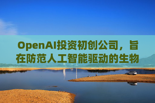 OpenAI投资初创公司，旨在防范人工智能驱动的生物武器