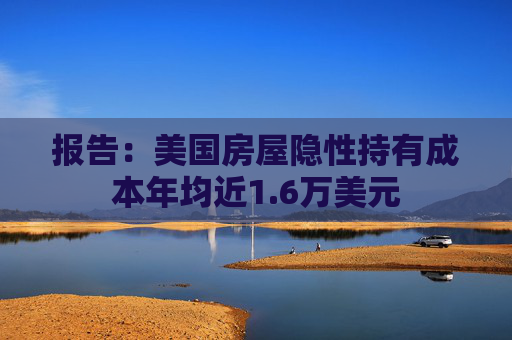 报告:美国房屋隐性持有成本年均近1.6万美元