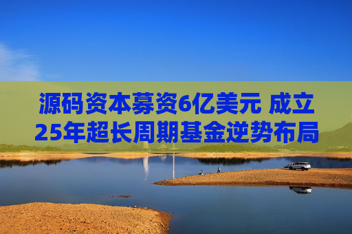 源码资本募资6亿美元 成立25年超长周期基金逆势布局AI与全球化