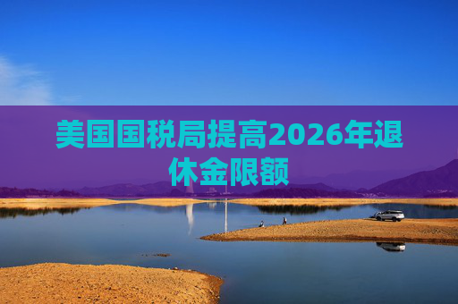 美国国税局提高2026年退休金限额  第1张