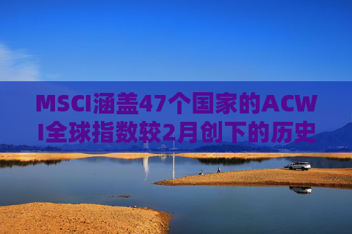 MSCI涵盖47个国家的ACWI全球指数较2月创下的历史高点下跌10%