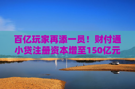 百亿玩家再添一员！财付通小贷注册资本增至150亿元，行业加速升级