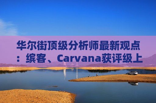 华尔街顶级分析师最新观点：缤客、Carvana获评级上调