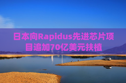 日本向Rapidus先进芯片项目追加70亿美元扶植