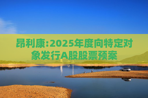 昂利康:2025年度向特定对象发行A股股票预案
