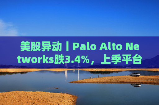 美股异动丨Palo Alto Networks跌3.4%，上季平台化进度放缓且低于预期  第1张