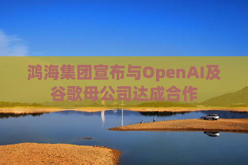 鸿海集团宣布与OpenAI及谷歌母公司达成合作