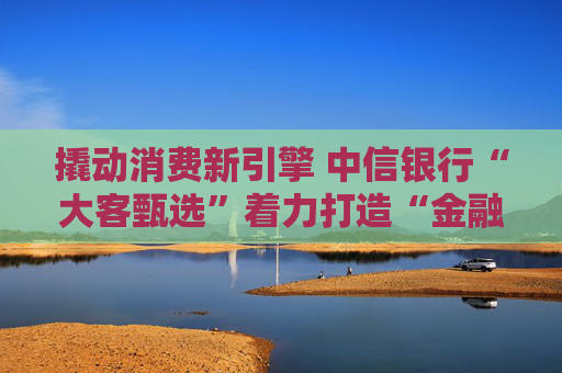 撬动消费新引擎 中信银行“大客甄选”着力打造“金融+消费”新范式