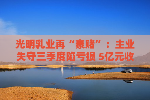 光明乳业再“豪赌”：主业失守三季度陷亏损 5亿元收购小西牛40%股份是否高估？