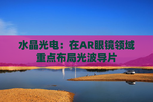水晶光电：在AR眼镜领域重点布局光波导片