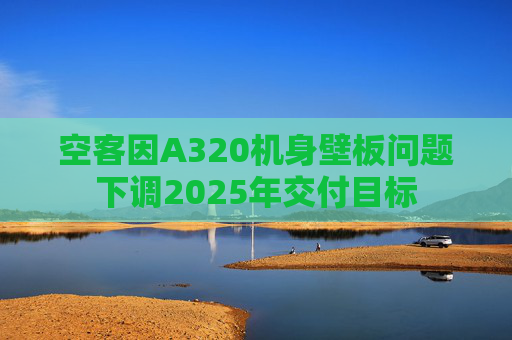 空客因A320机身壁板问题下调2025年交付目标