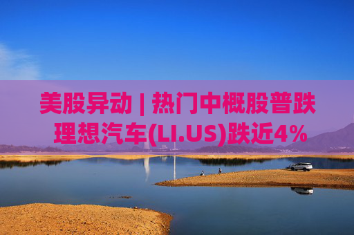 美股异动 | 热门中概股普跌 理想汽车(LI.US)跌近4%