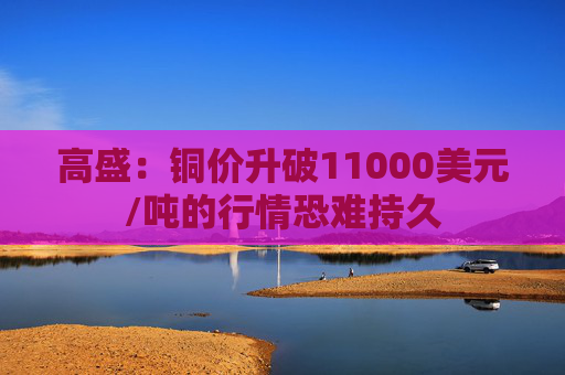 高盛：铜价升破11000美元/吨的行情恐难持久