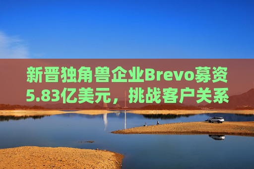 新晋独角兽企业Brevo募资5.83亿美元，挑战客户关系管理巨头