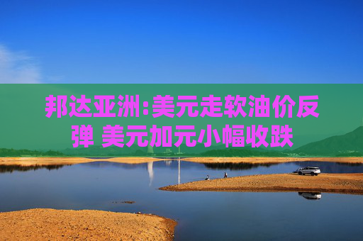 邦达亚洲:美元走软油价反弹 美元加元小幅收跌