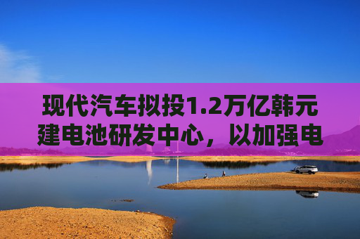 现代汽车拟投1.2万亿韩元建电池研发中心，以加强电动汽车业务
