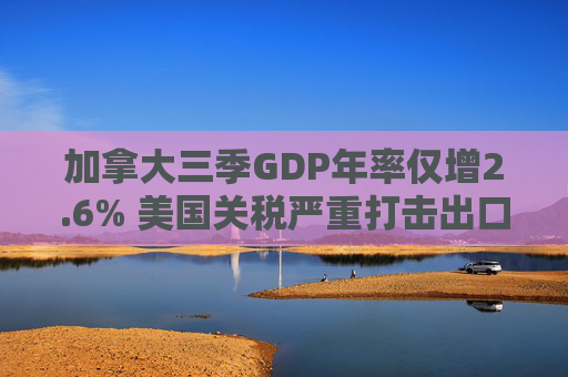 加拿大三季GDP年率仅增2.6% 美国关税严重打击出口 企业和消费者信心受挫