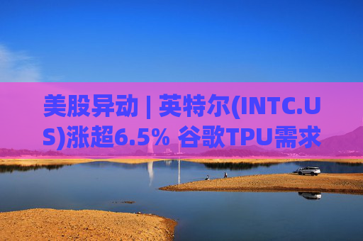 美股异动 | 英特尔(INTC.US)涨超6.5% 谷歌TPU需求扩张或利好其代工版图