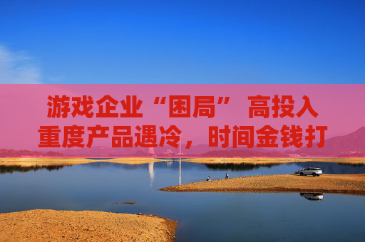 游戏企业“困局” 高投入重度产品遇冷，时间金钱打水漂