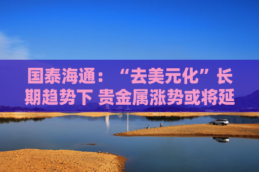 国泰海通：“去美元化”长期趋势下 贵金属涨势或将延续