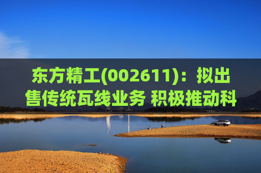 东方精工(002611)：拟出售传统瓦线业务 积极推动科技转型升级