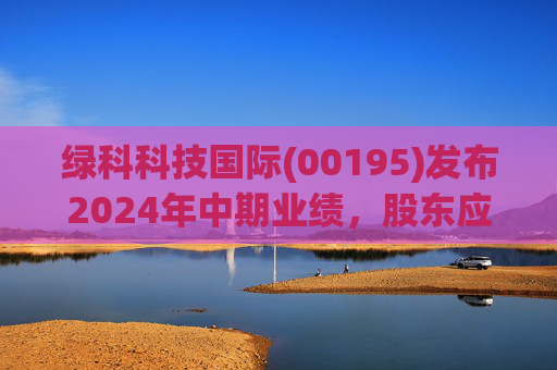 绿科科技国际(00195)发布2024年中期业绩，股东应占溢利1582.3万港元，同比下降22.1%