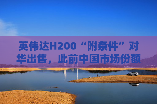 英伟达H200“附条件”对华出售，此前中国市场份额清零