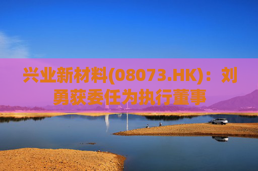 兴业新材料(08073.HK)：刘勇获委任为执行董事