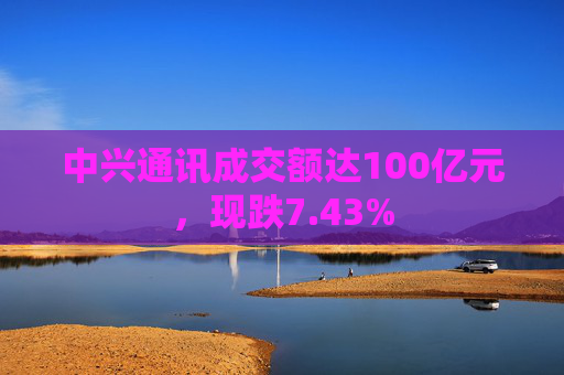 中兴通讯成交额达100亿元，现跌7.43%