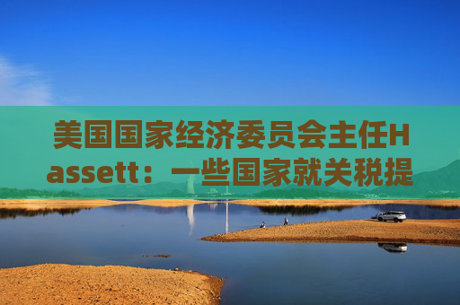 美国国家经济委员会主任Hassett：一些国家就关税提出“很棒”的协议