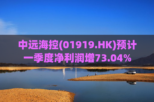 中远海控(01919.HK)预计一季度净利润增73.04%