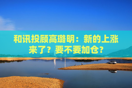 和讯投顾高璐明：新的上涨来了？要不要加仓？